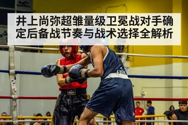 井上尚弥超雏量级卫冕战对手确定后备战节奏与战术选择全解析