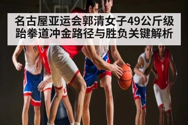 名古屋亚运会郭清女子49公斤级跆拳道冲金路径与胜负关键解析