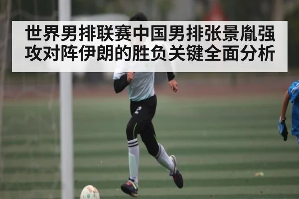 世界男排联赛中国男排张景胤强攻对阵伊朗的胜负关键全面分析