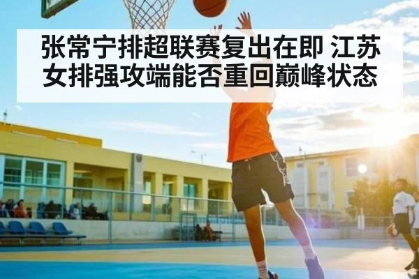 张常宁排超联赛复出在即 江苏女排强攻端能否重回巅峰状态