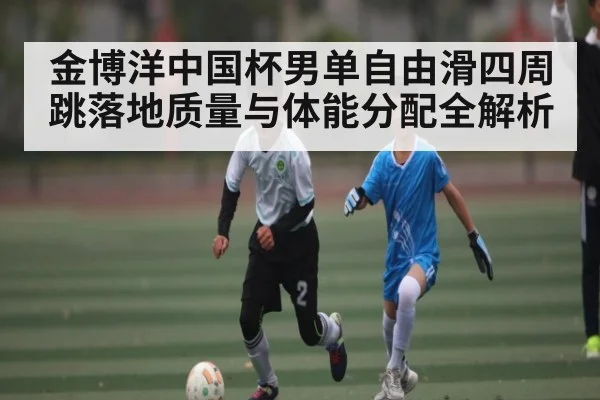 金博洋中国杯男单自由滑四周跳落地质量与体能分配全解析