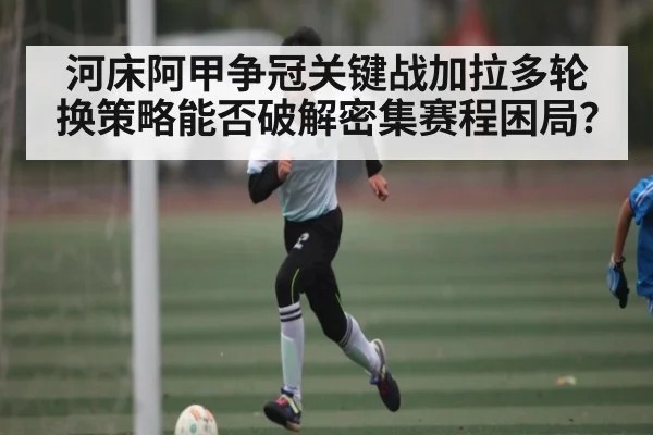 河床阿甲争冠关键战加拉多轮换策略能否破解密集赛程困局?