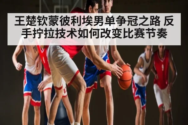 王楚钦蒙彼利埃男单争冠之路 反手拧拉技术如何改变比赛节奏