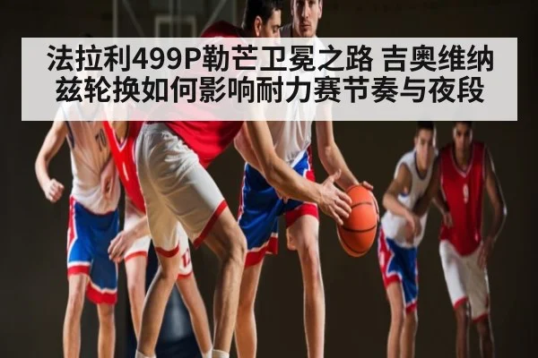 法拉利499P勒芒卫冕之路 吉奥维纳兹轮换如何影响耐力赛节奏与夜段